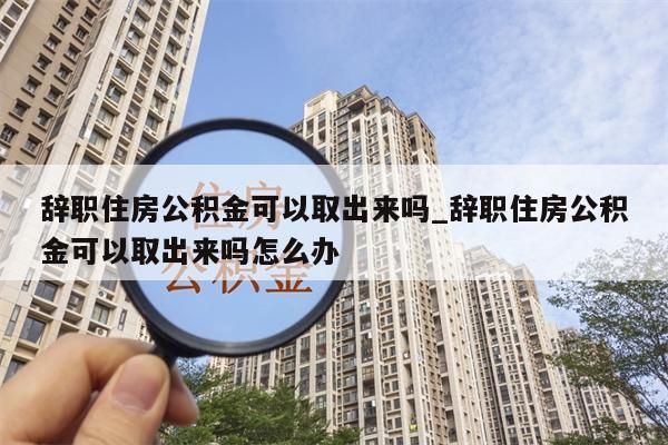 辞职住房公积金可以取出来吗_辞职住房公积金可以取出来吗怎么办